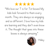 “We love our T is for Tot boxes! My kids look forward to them every month. They are always so engaging and so different. I love how my kids are learning and they don’t even know it. The thought that goes into these boxes is always amazing.”