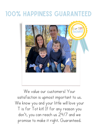 We value our customers! Your satisfaction is upmost important to us. We know you and your little will love your T is for Tot kit! If for any reason you don’t, you can reach us 24/7 and we promise to make it right. Guaranteed.